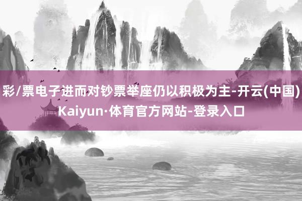 彩/票电子进而对钞票举座仍以积极为主-开云(中国)Kaiyun·体育官方网站-登录入口