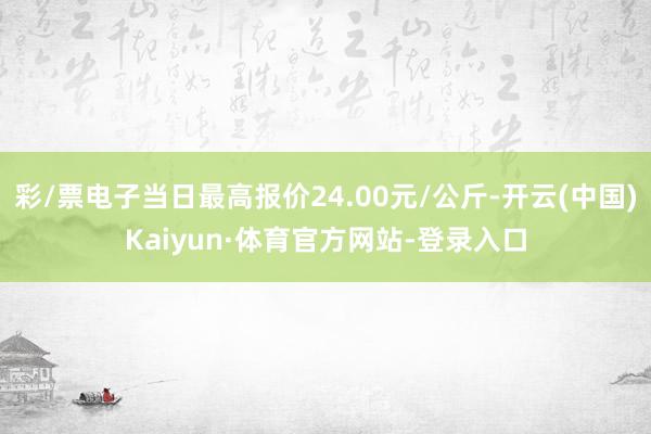 彩/票电子当日最高报价24.00元/公斤-开云(中国)Kaiyun·体育官方网站-登录入口