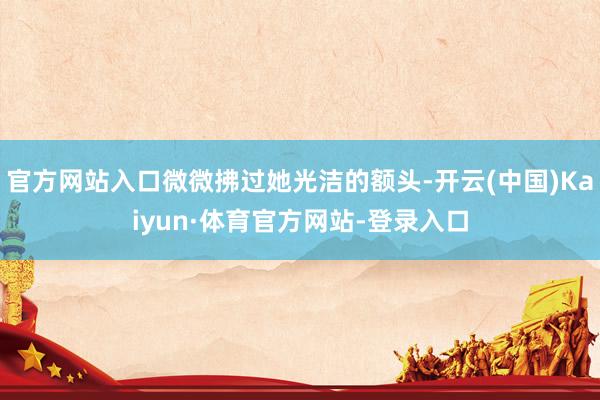 官方网站入口微微拂过她光洁的额头-开云(中国)Kaiyun·体育官方网站-登录入口