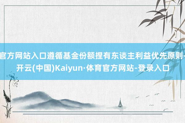 官方网站入口遵循基金份额捏有东谈主利益优先原则-开云(中国)Kaiyun·体育官方网站-登录入口