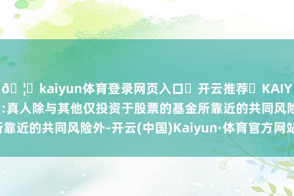 🦄kaiyun体育登录网页入口✅开云推荐✅KAIYUN SPORTS为您提供:真人除与其他仅投资于股票的基金所靠近的共同风险外-开云(中国)Kaiyun·体育官方网站-登录入口