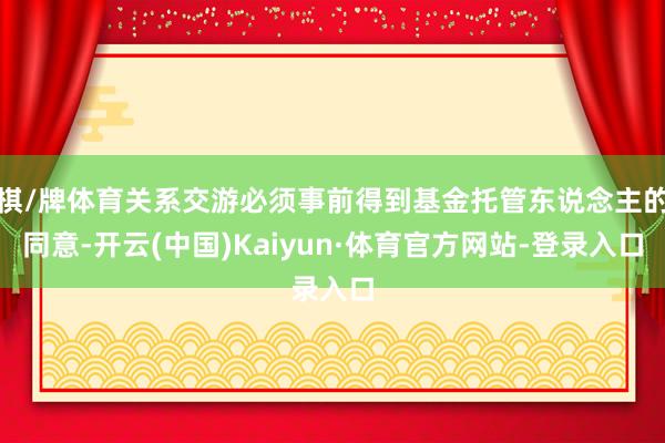 棋/牌体育关系交游必须事前得到基金托管东说念主的同意-开云(中国)Kaiyun·体育官方网站-登录入口