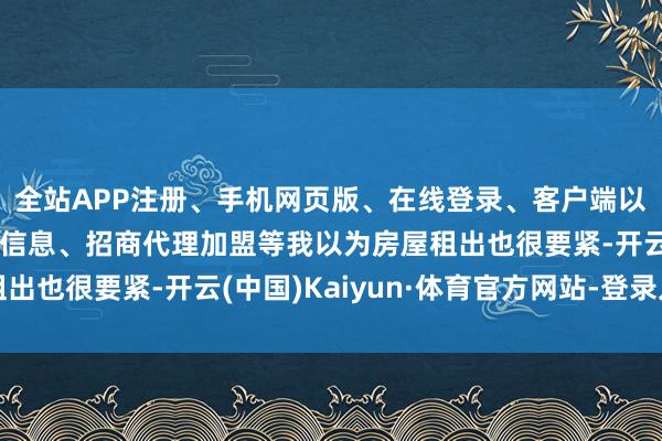 全站APP注册、手机网页版、在线登录、客户端以及发布平台优惠活动信息、招商代理加盟等我以为房屋租出也很要紧-开云(中国)Kaiyun·体育官方网站-登录入口