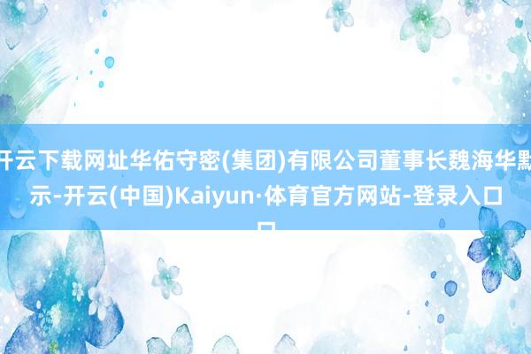 开云下载网址华佑守密(集团)有限公司董事长魏海华默示-开云(中国)Kaiyun·体育官方网站-登录入口