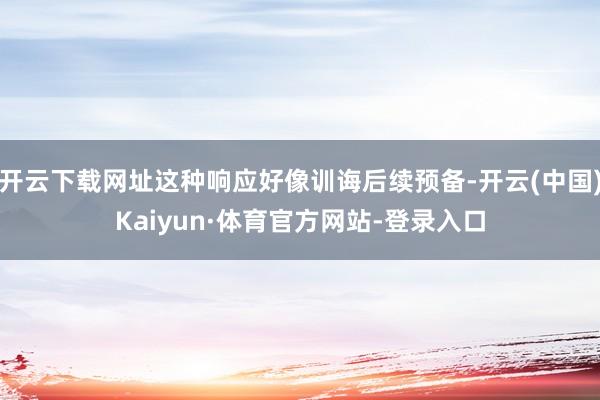开云下载网址这种响应好像训诲后续预备-开云(中国)Kaiyun·体育官方网站-登录入口