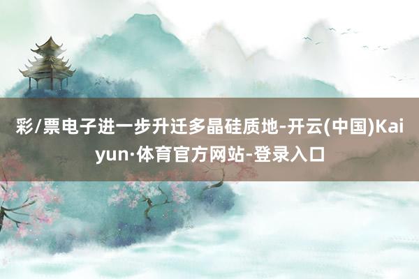 彩/票电子进一步升迁多晶硅质地-开云(中国)Kaiyun·体育官方网站-登录入口