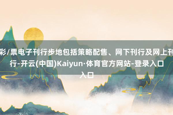 彩/票电子刊行步地包括策略配售、网下刊行及网上刊行-开云(中国)Kaiyun·体育官方网站-登录入口
