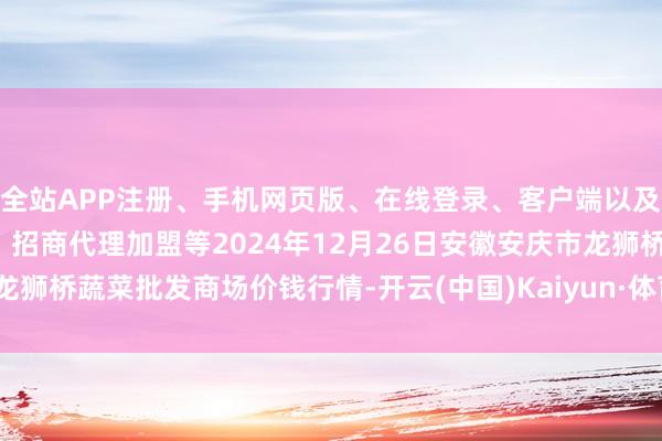 全站APP注册、手机网页版、在线登录、客户端以及发布平台优惠活动信息、招商代理加盟等2024年12月26日安徽安庆市龙狮桥蔬菜批发商场价钱行情-开云(中国)Kaiyun·体育官方网站-登录入口