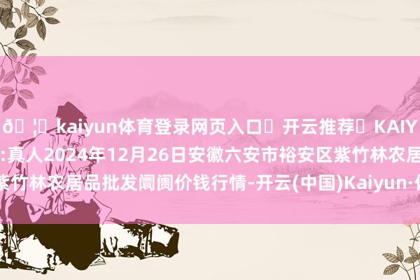 🦄kaiyun体育登录网页入口✅开云推荐✅KAIYUN SPORTS为您提供:真人2024年12月26日安徽六安市裕安区紫竹林农居品批发阛阓价钱行情-开云(中国)Kaiyun·体育官方网站-登录入口
