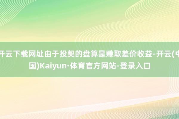 开云下载网址由于投契的盘算是赚取差价收益-开云(中国)Kaiyun·体育官方网站-登录入口