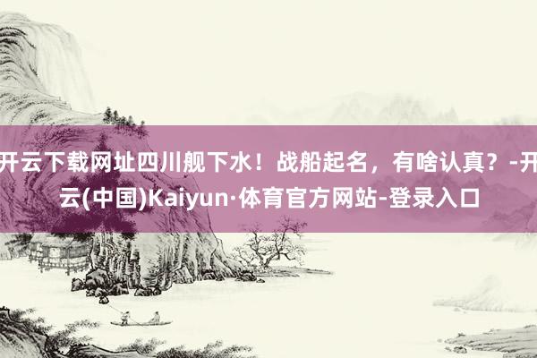 开云下载网址四川舰下水！战船起名，有啥认真？-开云(中国)Kaiyun·体育官方网站-登录入口