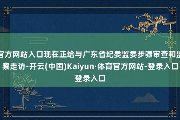 官方网站入口现在正给与广东省纪委监委步骤审查和监察走访-开云(中国)Kaiyun·体育官方网站-登录入口