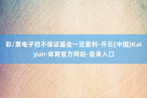 彩/票电子但不保证基金一定盈利-开云(中国)Kaiyun·体育官方网站-登录入口