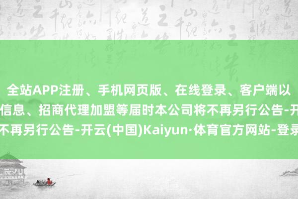 全站APP注册、手机网页版、在线登录、客户端以及发布平台优惠活动信息、招商代理加盟等届时本公司将不再另行公告-开云(中国)Kaiyun·体育官方网站-登录入口