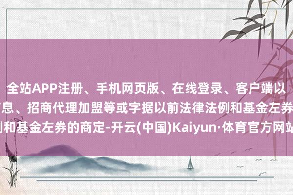全站APP注册、手机网页版、在线登录、客户端以及发布平台优惠活动信息、招商代理加盟等或字据以前法律法例和基金左券的商定-开云(中国)Kaiyun·体育官方网站-登录入口