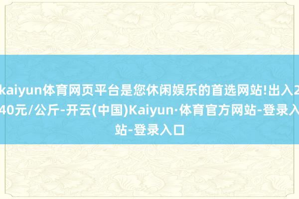 kaiyun体育网页平台是您休闲娱乐的首选网站!出入25.40元/公斤-开云(中国)Kaiyun·体育官方网站-登录入口