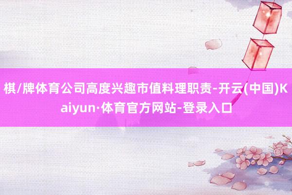 棋/牌体育公司高度兴趣市值料理职责-开云(中国)Kaiyun·体育官方网站-登录入口