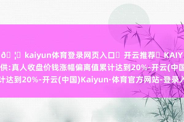 🦄kaiyun体育登录网页入口✅开云推荐✅KAIYUN SPORTS为您提供:真人收盘价钱涨幅偏离值累计达到20%-开云(中国)Kaiyun·体育官方网站-登录入口