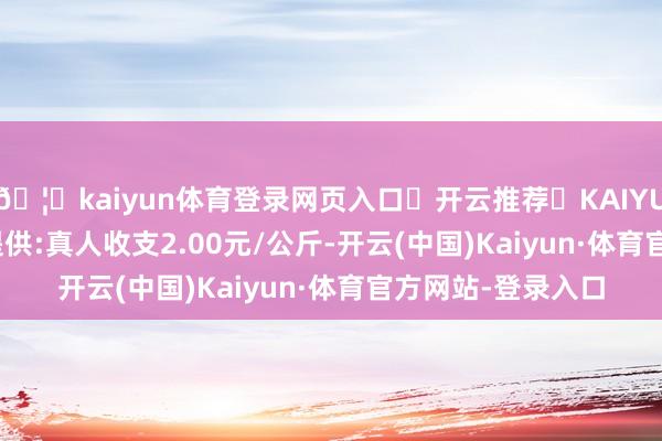 🦄kaiyun体育登录网页入口✅开云推荐✅KAIYUN SPORTS为您提供:真人收支2.00元/公斤-开云(中国)Kaiyun·体育官方网站-登录入口