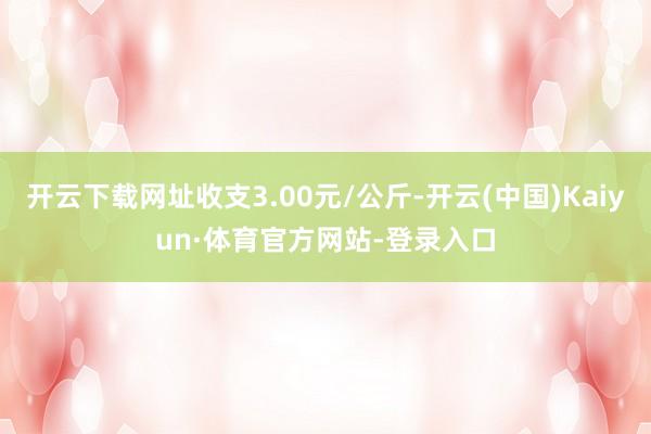 开云下载网址收支3.00元/公斤-开云(中国)Kaiyun·体育官方网站-登录入口