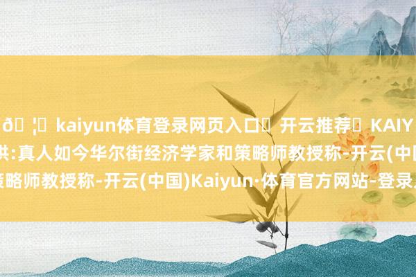 🦄kaiyun体育登录网页入口✅开云推荐✅KAIYUN SPORTS为您提供:真人如今华尔街经济学家和策略师教授称-开云(中国)Kaiyun·体育官方网站-登录入口