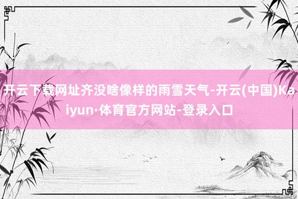 开云下载网址齐没啥像样的雨雪天气-开云(中国)Kaiyun·体育官方网站-登录入口