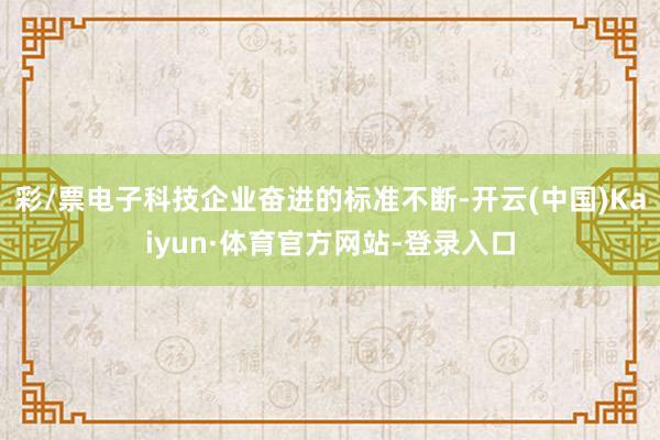彩/票电子科技企业奋进的标准不断-开云(中国)Kaiyun·体育官方网站-登录入口