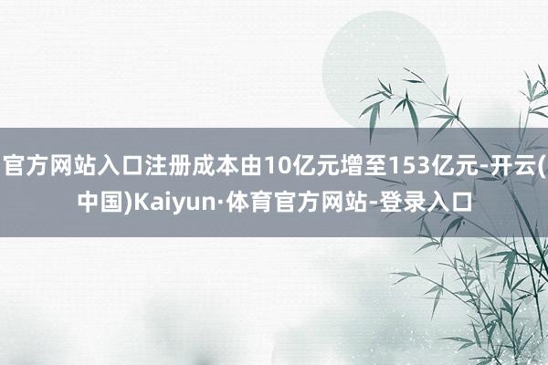 官方网站入口注册成本由10亿元增至153亿元-开云(中国)Kaiyun·体育官方网站-登录入口