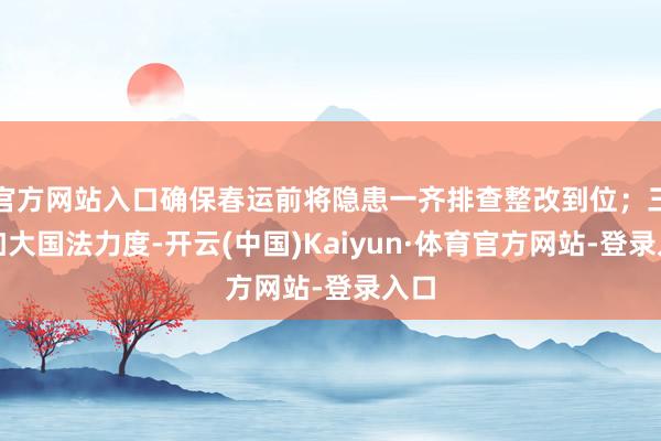 官方网站入口确保春运前将隐患一齐排查整改到位；三要加大国法力度-开云(中国)Kaiyun·体育官方网站-登录入口