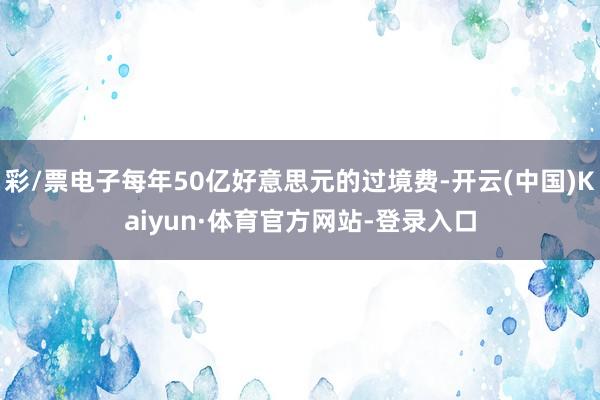 彩/票电子每年50亿好意思元的过境费-开云(中国)Kaiyun·体育官方网站-登录入口