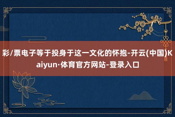 彩/票电子等于投身于这一文化的怀抱-开云(中国)Kaiyun·体育官方网站-登录入口