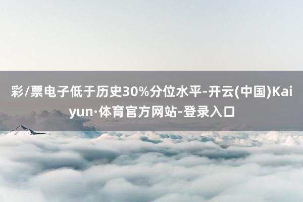 彩/票电子低于历史30%分位水平-开云(中国)Kaiyun·体育官方网站-登录入口