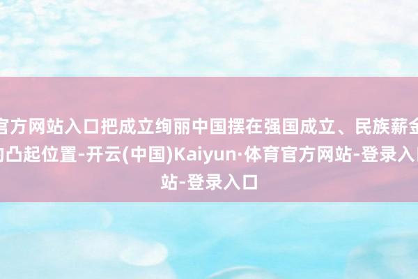 官方网站入口把成立绚丽中国摆在强国成立、民族薪金的凸起位置-开云(中国)Kaiyun·体育官方网站-登录入口
