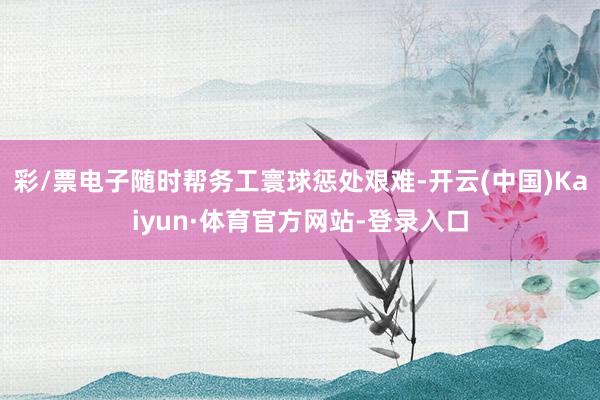 彩/票电子随时帮务工寰球惩处艰难-开云(中国)Kaiyun·体育官方网站-登录入口