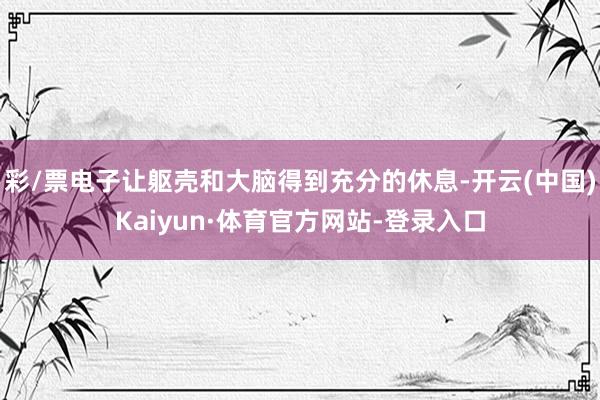 彩/票电子让躯壳和大脑得到充分的休息-开云(中国)Kaiyun·体育官方网站-登录入口