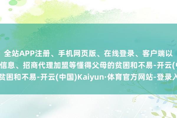 全站APP注册、手机网页版、在线登录、客户端以及发布平台优惠活动信息、招商代理加盟等懂得父母的贫困和不易-开云(中国)Kaiyun·体育官方网站-登录入口