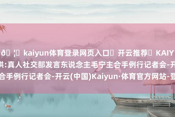 🦄kaiyun体育登录网页入口✅开云推荐✅KAIYUN SPORTS为您提供:真人社交部发言东说念主毛宁主合手例行记者会-开云(中国)Kaiyun·体育官方网站-登录入口