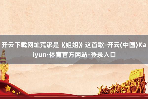 开云下载网址荒谬是《姐姐》这首歌-开云(中国)Kaiyun·体育官方网站-登录入口