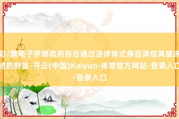 彩/票电子伊朗政府自后通过法律体式条目清偿其被冻结的财富-开云(中国)Kaiyun·体育官方网站-登录入口