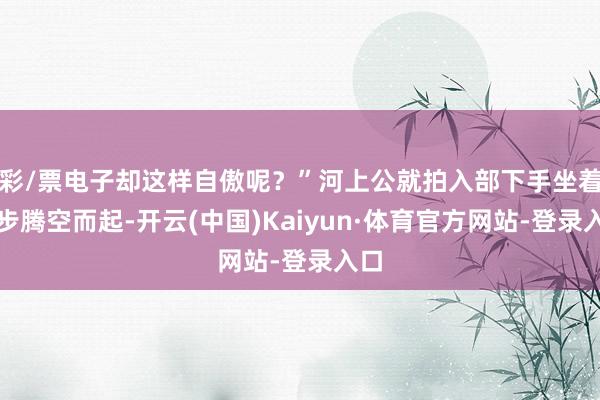 彩/票电子却这样自傲呢？”河上公就拍入部下手坐着逐步腾空而起-开云(中国)Kaiyun·体育官方网站-登录入口