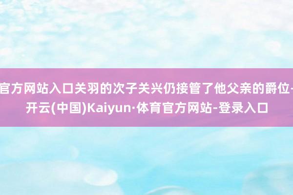 官方网站入口关羽的次子关兴仍接管了他父亲的爵位-开云(中国)Kaiyun·体育官方网站-登录入口