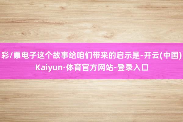 彩/票电子这个故事给咱们带来的启示是-开云(中国)Kaiyun·体育官方网站-登录入口
