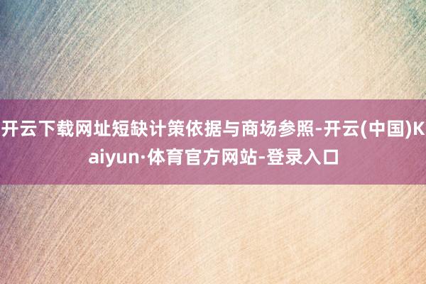 开云下载网址短缺计策依据与商场参照-开云(中国)Kaiyun·体育官方网站-登录入口