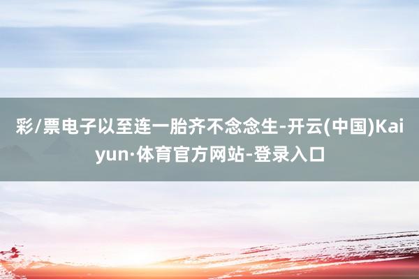 彩/票电子以至连一胎齐不念念生-开云(中国)Kaiyun·体育官方网站-登录入口