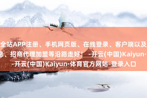 全站APP注册、手机网页版、在线登录、客户端以及发布平台优惠活动信息、招商代理加盟等沿路走好！ -开云(中国)Kaiyun·体育官方网站-登录入口