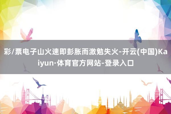 彩/票电子山火速即彭胀而激勉失火-开云(中国)Kaiyun·体育官方网站-登录入口
