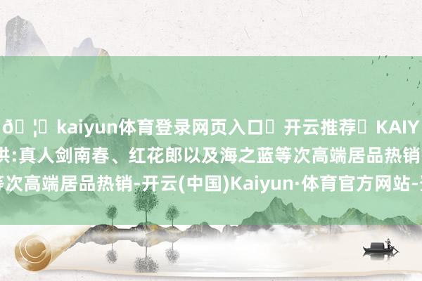 🦄kaiyun体育登录网页入口✅开云推荐✅KAIYUN SPORTS为您提供:真人剑南春、红花郎以及海之蓝等次高端居品热销-开云(中国)Kaiyun·体育官方网站-登录入口