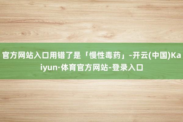 官方网站入口用错了是「慢性毒药」-开云(中国)Kaiyun·体育官方网站-登录入口
