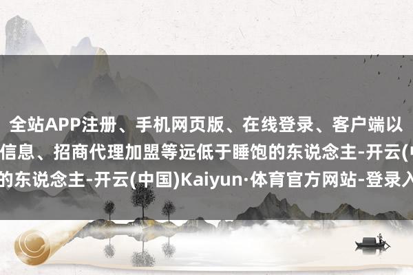 全站APP注册、手机网页版、在线登录、客户端以及发布平台优惠活动信息、招商代理加盟等远低于睡饱的东说念主-开云(中国)Kaiyun·体育官方网站-登录入口