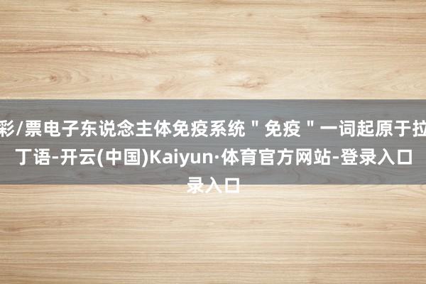 彩/票电子东说念主体免疫系统＂免疫＂一词起原于拉丁语-开云(中国)Kaiyun·体育官方网站-登录入口
